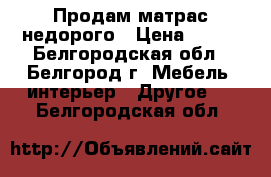 Продам матрас недорого › Цена ­ 500 - Белгородская обл., Белгород г. Мебель, интерьер » Другое   . Белгородская обл.